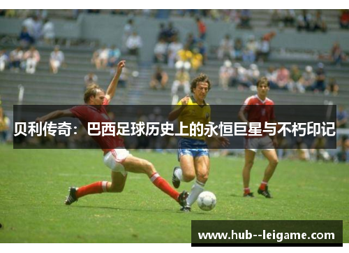 贝利传奇：巴西足球历史上的永恒巨星与不朽印记