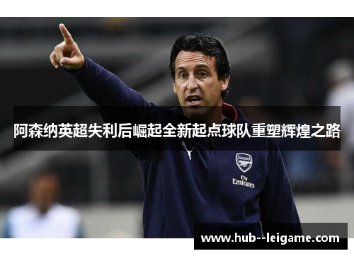 阿森纳英超失利后崛起全新起点球队重塑辉煌之路
