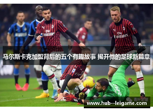 马尔斯卡克加盟背后的五个有趣故事 揭开他的足球新篇章