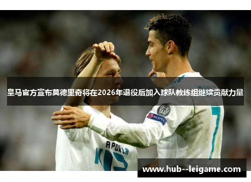 皇马官方宣布莫德里奇将在2026年退役后加入球队教练组继续贡献力量