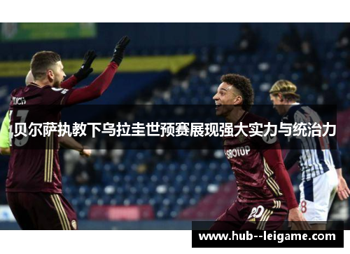 贝尔萨执教下乌拉圭世预赛展现强大实力与统治力