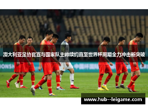 澳大利亚足协官宣与国家队主帅续约直至世界杯周期全力冲击新突破