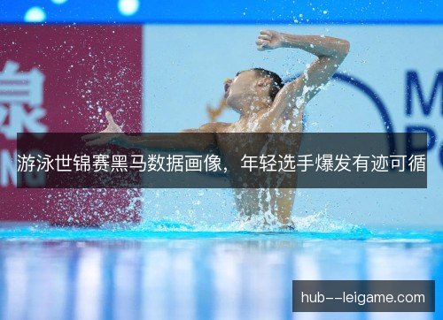 游泳世锦赛黑马数据画像,年轻选手爆发有迹可循 游泳世锦赛黑马数据画像,年轻选手爆发有迹可循